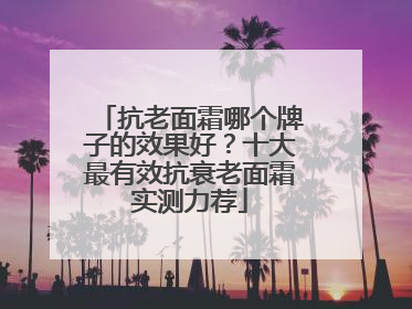 抗老面霜哪个牌子的效果好？十大最有效抗衰老面霜实测力荐