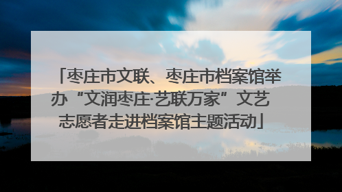 枣庄市文联、枣庄市档案馆举办“文润枣庄·艺联万家”文艺志愿者走进档案馆主题活动