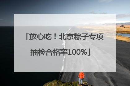 放心吃！北京粽子专项抽检合格率100%