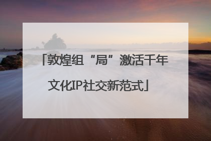 敦煌组“局”激活千年文化IP社交新范式