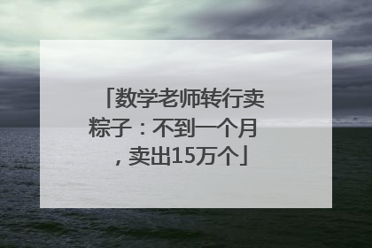 数学老师转行卖粽子：不到一个月，卖出15万个