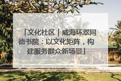 文化社区｜威海环翠同德书院：以文化矩阵，构建服务群众新场景