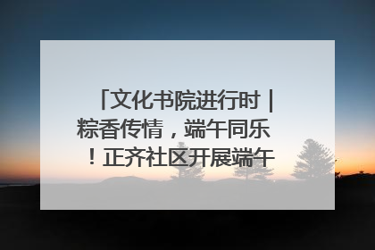 文化书院进行时｜粽香传情，端午同乐！正齐社区开展端午包粽子大赛