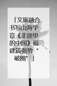 文旅融合书写山海华章《非遗里的中国》福建篇强势“破圈”
