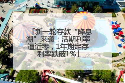 新一轮存款“降息潮”来袭：活期利率逼近零，1年期定存利率跌破1%