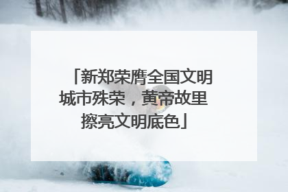 新郑荣膺全国文明城市殊荣，黄帝故里擦亮文明底色