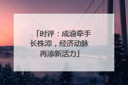 时评：成渝牵手长株潭，经济动脉再添新活力