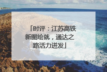 时评：江苏高铁新图绘就，通达之路活力迸发