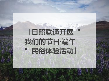 日照联通开展“我们的节日·端午”民俗体验活动