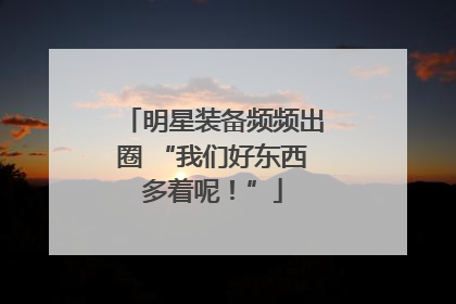 明星装备频频出圈 “我们好东西多着呢！”