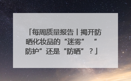 每周质量报告丨揭开防晒化妆品的“迷雾” “防护”还是“防晒”？