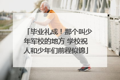 毕业礼成！那个叫少年军校的地方 学校祝人和少年们前程似锦