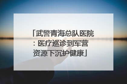 武警青海总队医院：医疗巡诊到军营  资源下沉护健康