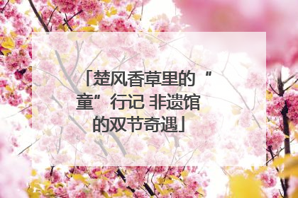 楚风香草里的“童”行记 非遗馆的双节奇遇
