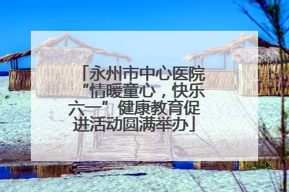 永州市中心医院“情暖童心，快乐六一”健康教育促进活动圆满举办