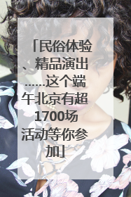 民俗体验、精品演出……这个端午北京有超1700场活动等你参加