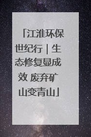 江淮环保世纪行｜生态修复显成效 废弃矿山变青山