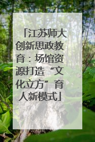 江苏师大创新思政教育：场馆资源打造“文化立方”育人新模式