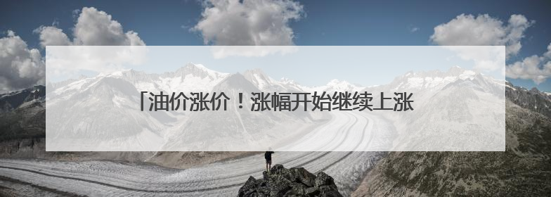 油价涨价！涨幅开始继续上涨，已破上调红线标准，6月中旬或将迎来“第二次”涨价