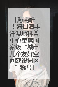 海南唯一！海口潭丰洋湿地科普中心荣膺国家级“城市儿童友好空间建设园区”称号