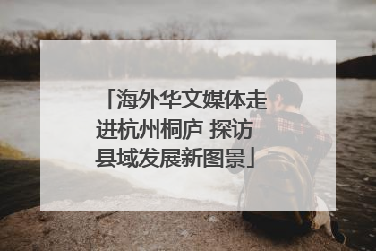 海外华文媒体走进杭州桐庐 探访县域发展新图景