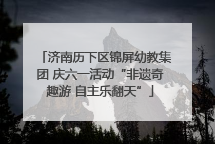 济南历下区锦屏幼教集团 庆六一活动“非遗奇趣游 自主乐翻天”