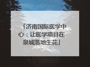 济南国际医学中心：让医学项目在泉城落地生花