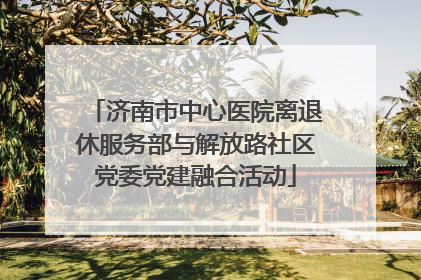 济南市中心医院离退休服务部与解放路社区党委党建融合活动