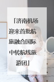济南机场迎来首批航旅融合国际中转航线旅游团