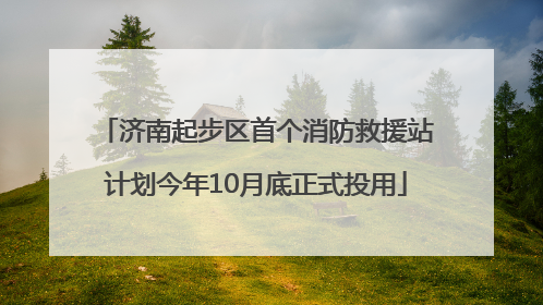 济南起步区首个消防救援站计划今年10月底正式投用