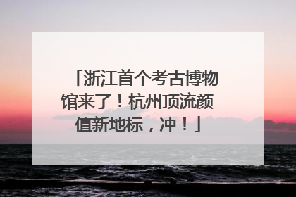 浙江首个考古博物馆来了！杭州顶流颜值新地标，冲！