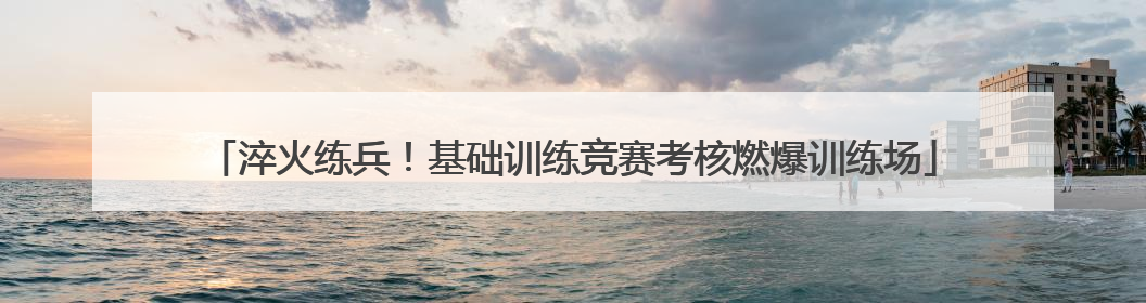 淬火练兵！基础训练竞赛考核燃爆训练场