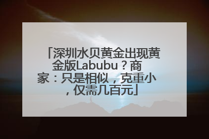 深圳水贝黄金出现黄金版Labubu？商家：只是相似，克重小，仅需几百元