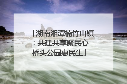 湖南湘潭楠竹山镇：共建共享聚民心 桥头公园惠民生