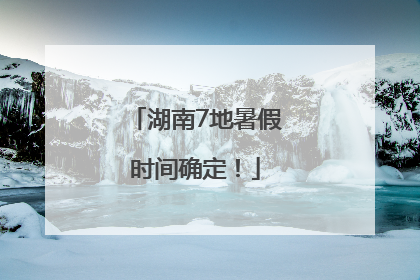 湖南7地暑假时间确定！