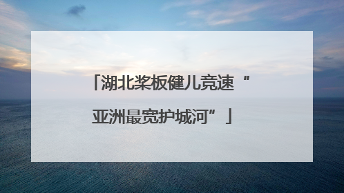 湖北桨板健儿竞速“亚洲最宽护城河”