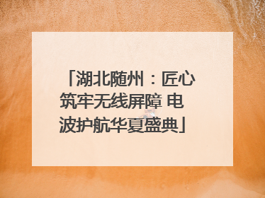 湖北随州：匠心筑牢无线屏障 电波护航华夏盛典