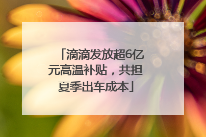 滴滴发放超6亿元高温补贴，共担夏季出车成本