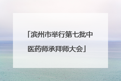 滨州市举行第七批中医药师承拜师大会
