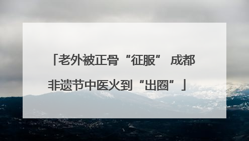 老外被正骨“征服” 成都非遗节中医火到“出圈”