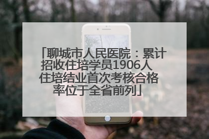 聊城市人民医院：累计招收住培学员1906人 住培结业首次考核合格率位于全省前列