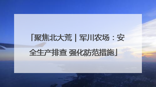 聚焦北大荒｜军川农场：安全生产排查 强化防范措施