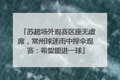 苏超场外观赛区座无虚席，常州球迷雨中撑伞观赛：希望能进一球