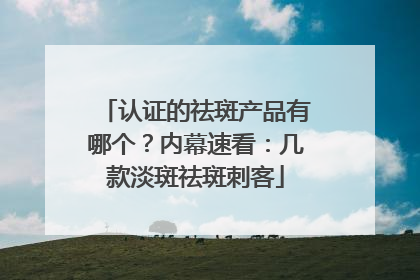 认证的祛斑产品有哪个？内幕速看：几款淡斑祛斑刺客