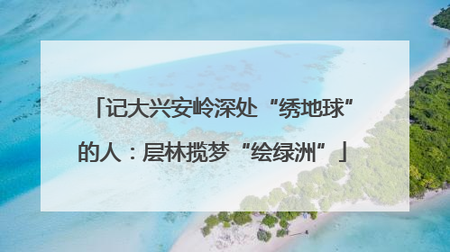 记大兴安岭深处“绣地球”的人：层林揽梦“绘绿洲”