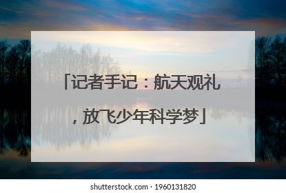 记者手记：航天观礼，放飞少年科学梦