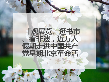 观展览、逛书市、看非遗，近万人假期走进中国共产党早期北京革命活动纪念馆解锁参观新体验