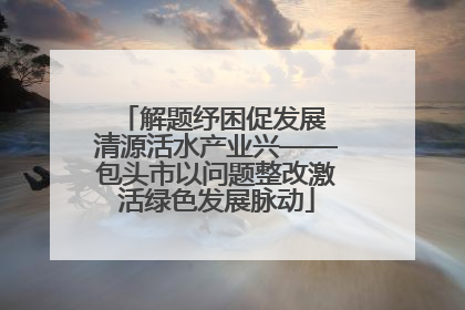 解题纾困促发展 清源活水产业兴——包头市以问题整改激活绿色发展脉动