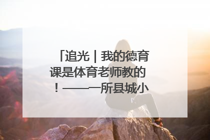 追光｜我的德育课是体育老师教的！——一所县城小学的思政课改革