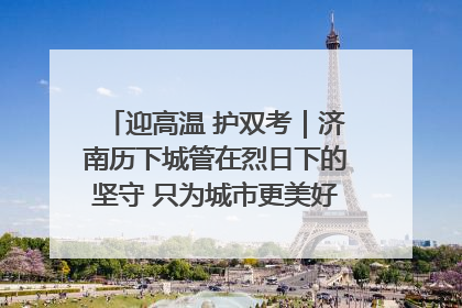 迎高温 护双考｜济南历下城管在烈日下的坚守 只为城市更美好 学子更安心